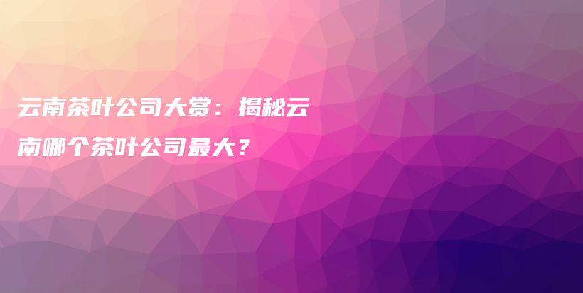 云南茶葉公司大賞：揭秘云南哪個(gè)茶葉公司最大？插圖