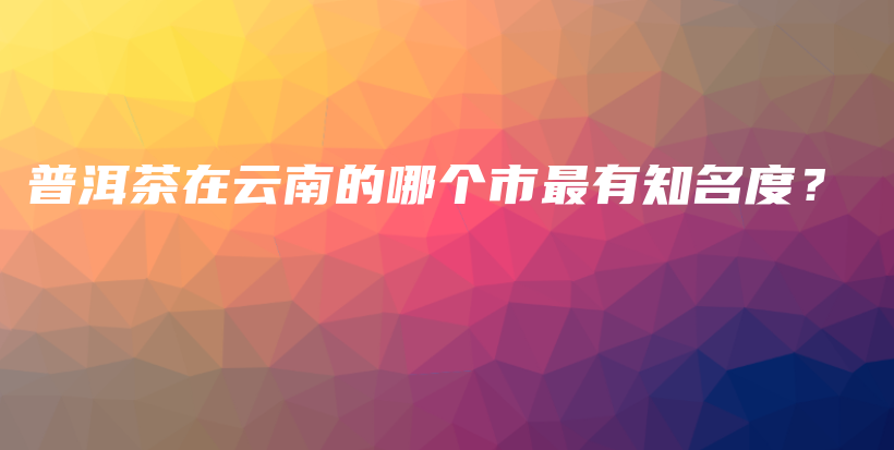 普洱茶在云南的哪個市最有知名度？插圖