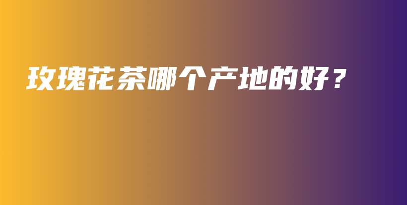 玫瑰花茶哪個產(chǎn)地的好？插圖