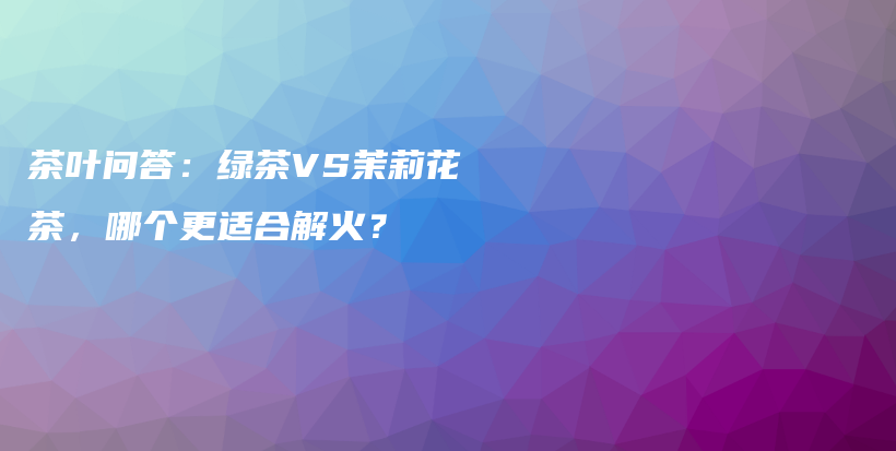 茶葉問答：綠茶VS茉莉花茶，哪個(gè)更適合解火？插圖