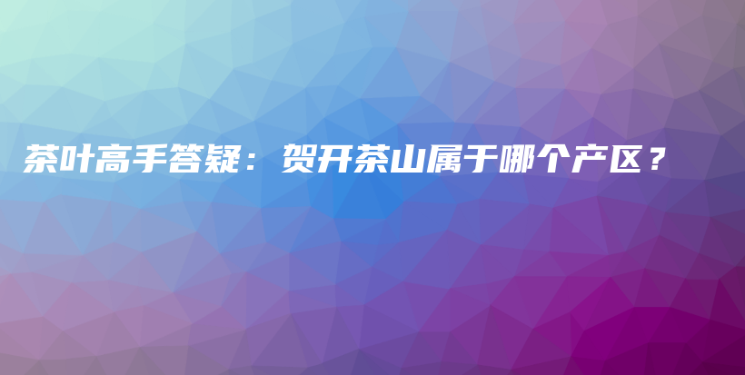 茶葉高手答疑：賀開茶山屬于哪個產(chǎn)區(qū)？插圖