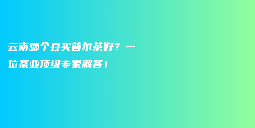 云南哪個縣買普爾茶好？一位茶業(yè)頂級專家解答！插圖