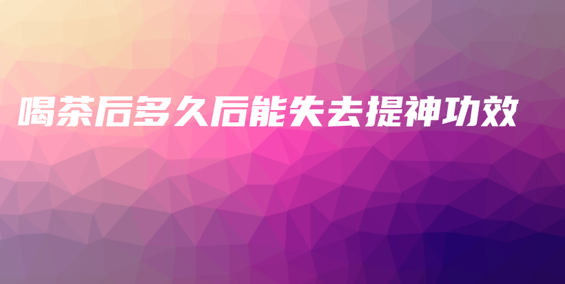 喝茶后多久后能失去提神功效插圖