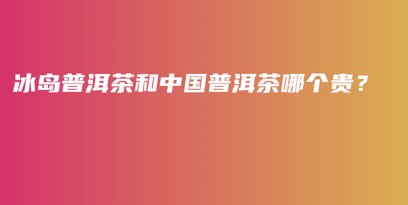 冰島普洱茶和中國普洱茶哪個貴？插圖