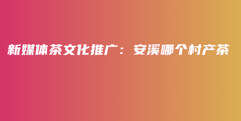 新媒體茶文化推廣：安溪哪個(gè)村產(chǎn)茶插圖