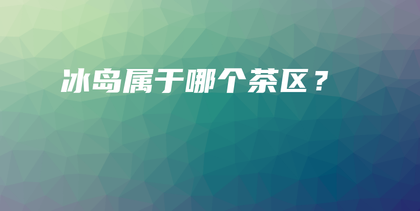 冰島屬于哪個茶區(qū)？插圖
