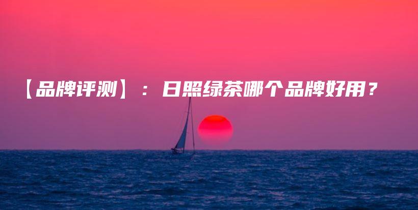 【品牌評(píng)測(cè)】：日照綠茶哪個(gè)品牌好用？插圖