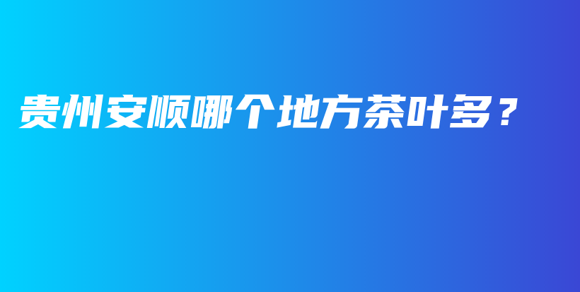 貴州安順哪個(gè)地方茶葉多？插圖