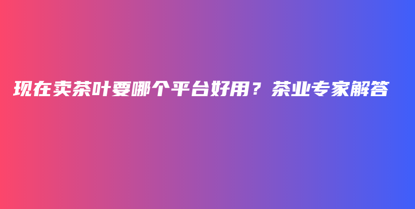 現(xiàn)在賣茶葉要哪個(gè)平臺(tái)好用？茶業(yè)專家解答插圖