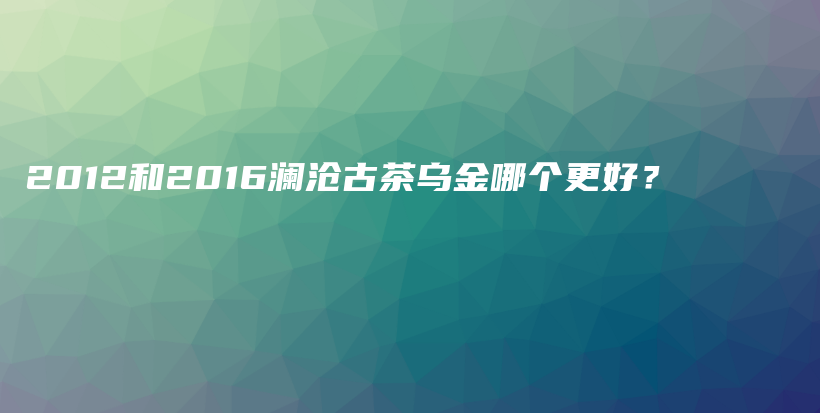 2012和2016瀾滄古茶烏金哪個(gè)更好？插圖