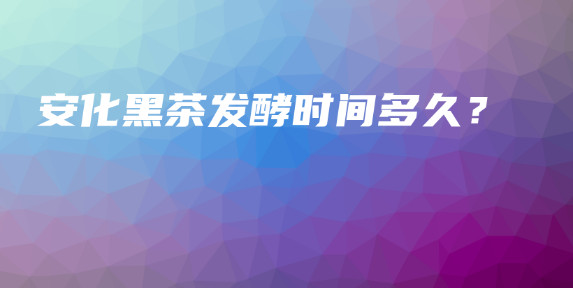 安化黑茶發(fā)酵時間多久？插圖