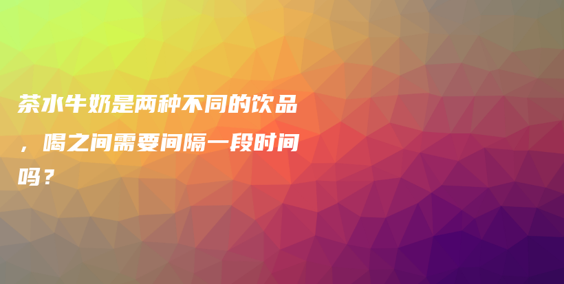 茶水牛奶是兩種不同的飲品，喝之間需要間隔一段時間嗎？插圖