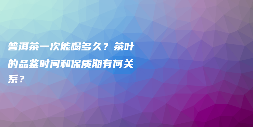 普洱茶一次能喝多久？茶葉的品鑒時(shí)間和保質(zhì)期有何關(guān)系？插圖