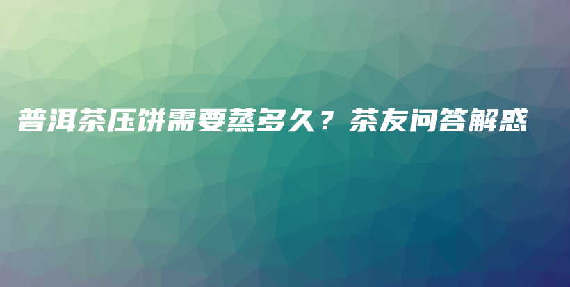 普洱茶壓餅需要蒸多久？茶友問答解惑插圖
