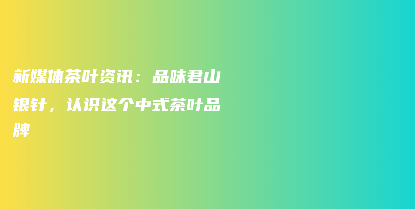 新媒體茶葉資訊：品味君山銀針，認(rèn)識(shí)這個(gè)中式茶葉品牌插圖