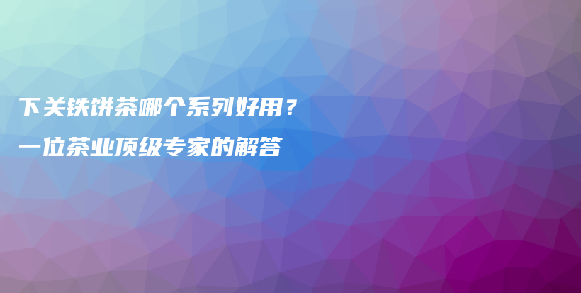下關(guān)鐵餅茶哪個(gè)系列好用？一位茶業(yè)頂級(jí)專家的解答插圖