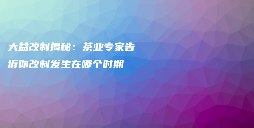 大益改制揭秘：茶業(yè)專家告訴你改制發(fā)生在哪個(gè)時(shí)期插圖