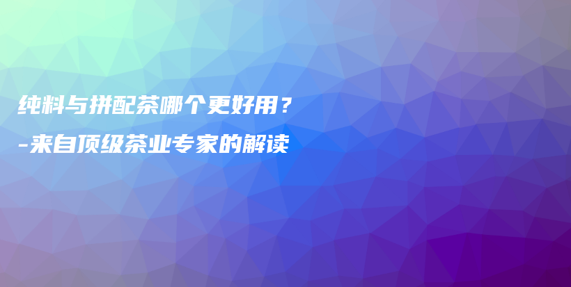 純料與拼配茶哪個(gè)更好用？-來(lái)自頂級(jí)茶業(yè)專(zhuān)家的解讀插圖