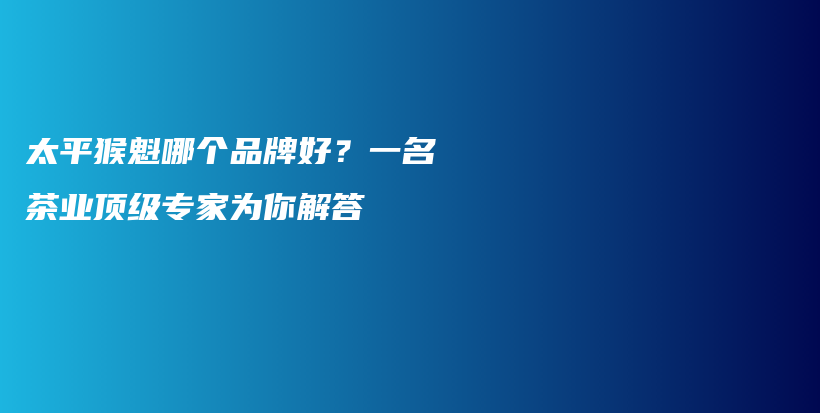 太平猴魁哪個品牌好？一名茶業(yè)頂級專家為你解答插圖