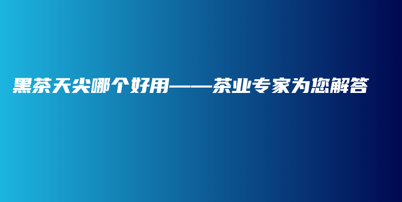 黑茶天尖哪個(gè)好用——茶業(yè)專(zhuān)家為您解答插圖