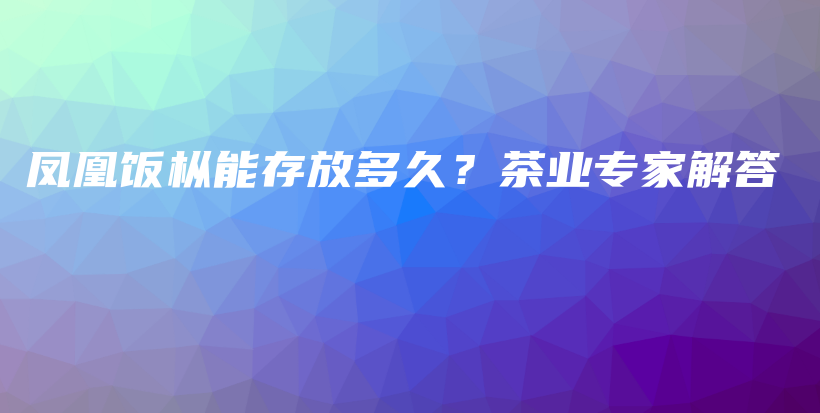 鳳凰飯樅能存放多久？茶業(yè)專家解答插圖