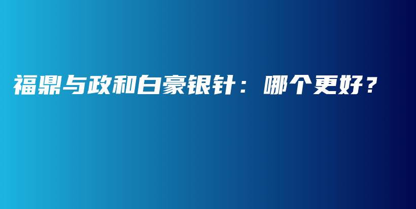 福鼎與政和白豪銀針：哪個更好？插圖