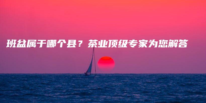班盆屬于哪個(gè)縣？茶業(yè)頂級(jí)專家為您解答插圖