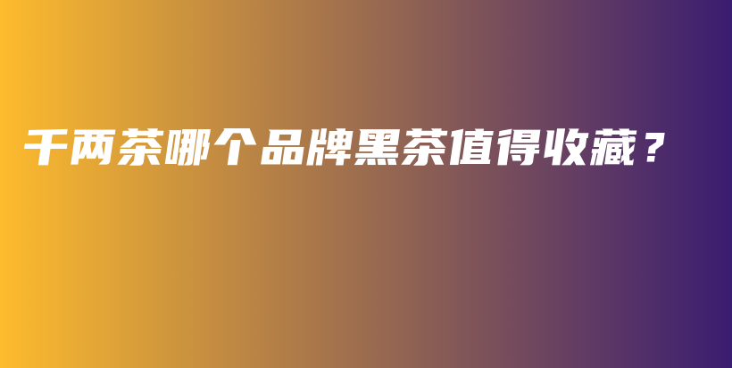 千兩茶哪個(gè)品牌黑茶值得收藏？插圖