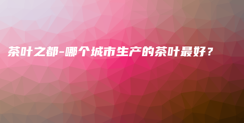茶葉之都-哪個(gè)城市生產(chǎn)的茶葉最好？插圖